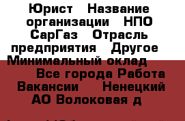 Юрист › Название организации ­ НПО СарГаз › Отрасль предприятия ­ Другое › Минимальный оклад ­ 15 000 - Все города Работа » Вакансии   . Ненецкий АО,Волоковая д.